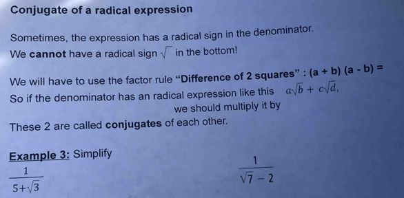 Conjugate of a radical expression 
Sometimes, the expression has a radical sign in the denominator. 
We cannot have a radical sign sqrt() in the bottom! 
We will have to use the factor rule “Difference of 2 squares” : (a+b)(a-b)=
So if the denominator has an radical expression like this asqrt(b)+csqrt(d), 
we should multiply it by 
These 2 are called conjugates of each other. 
Example 3: Simplify
 1/5+sqrt(3) 
 1/sqrt(7)-2 