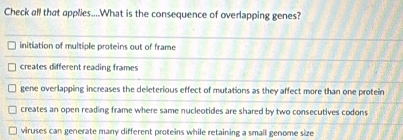 Check all that applies....What is the consequence of overlapping genes?
initiation of multiple proteins out of frame
creates different reading frames
gene overlapping increases the deleterious effect of mutations as they affect more than one protein
creates an open reading frame where same nucleotides are shared by two consecutives codons
viruses can generate many different proteins while retaining a small genome size