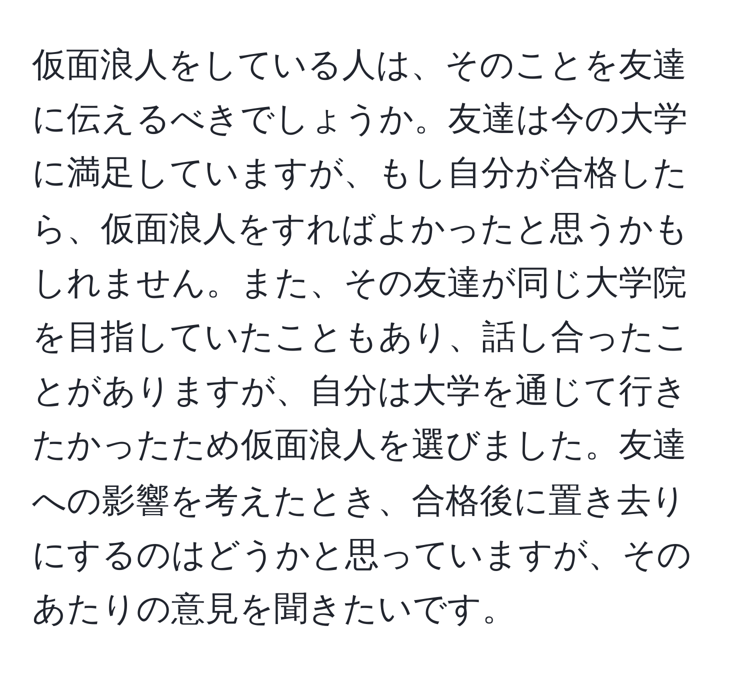 仮面浪人をしている人は、そのことを友達に伝えるべきでしょうか。友達は今の大学に満足していますが、もし自分が合格したら、仮面浪人をすればよかったと思うかもしれません。また、その友達が同じ大学院を目指していたこともあり、話し合ったことがありますが、自分は大学を通じて行きたかったため仮面浪人を選びました。友達への影響を考えたとき、合格後に置き去りにするのはどうかと思っていますが、そのあたりの意見を聞きたいです。