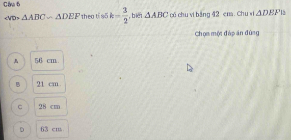 ∠ VD>△ ABC∽ △ DEF theo tỉ số k= 3/2  , biết △ ABC có chu vi bằng 42 cm. Chu vi △ DEF là
Chọn một đáp án đúng
A 56 cm.
B 21 cm.
C 28 cm
D 63 cm.