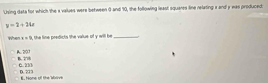 Using data for which the x values were between 0 and 10, the following least squares line relating x and y was produced:
y=2+24x
When x=9 , the line predicts the value of y will be_
A. 207
B. 218
C. 233
D. 223
E. None of the above
