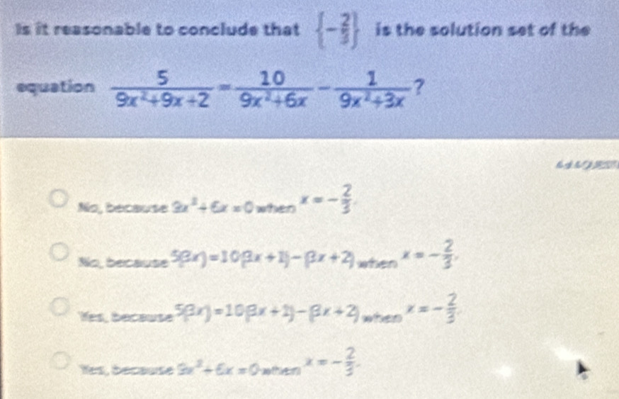 Is it reasonable to conclude that  - 2/3  is the solution set of the
equation  5/9x^2+9x+2 = 10/9x^2+6x - 1/9x^2+3x  ?
No, because 3x^2+6x=0 when x=- 2/3 .
No, because 5(3x)=10(3x+1)-(3x+2). wt enx=- 2/3 .
Yes, because 5(3x)=10(3x+1)-(3x+2)_w ten x=- 2/3 .
Îes, décause 9x^2+6x=0m A A x=- 2/3 .