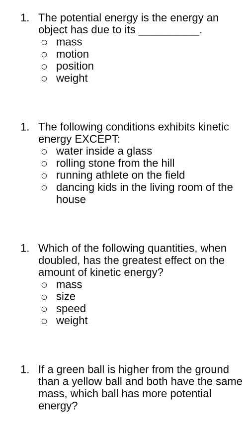 The potential energy is the energy an
object has due to its
_.
mass
motion
position
weight
1. The following conditions exhibits kinetic
energy EXCEPT:
water inside a glass
rolling stone from the hill
running athlete on the field
dancing kids in the living room of the
house
1. Which of the following quantities, when
doubled, has the greatest effect on the
amount of kinetic energy?
mass
size
speed
weight
1. If a green ball is higher from the ground
than a yellow ball and both have the same
mass, which ball has more potential
energy?