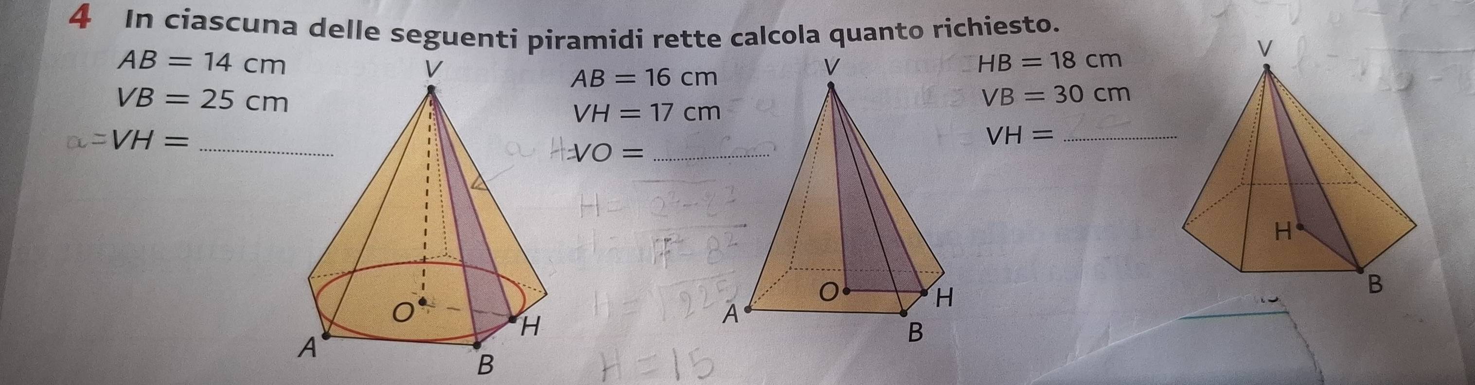 In ciascuna delle seguenti piramidi rette calcola quanto richiesto.
AB=14cm
HB=18cm
AB=16cm
VB=25cm
VB=30cm
VH=17cm
=VH= _ 
_ VH=
=VO= _