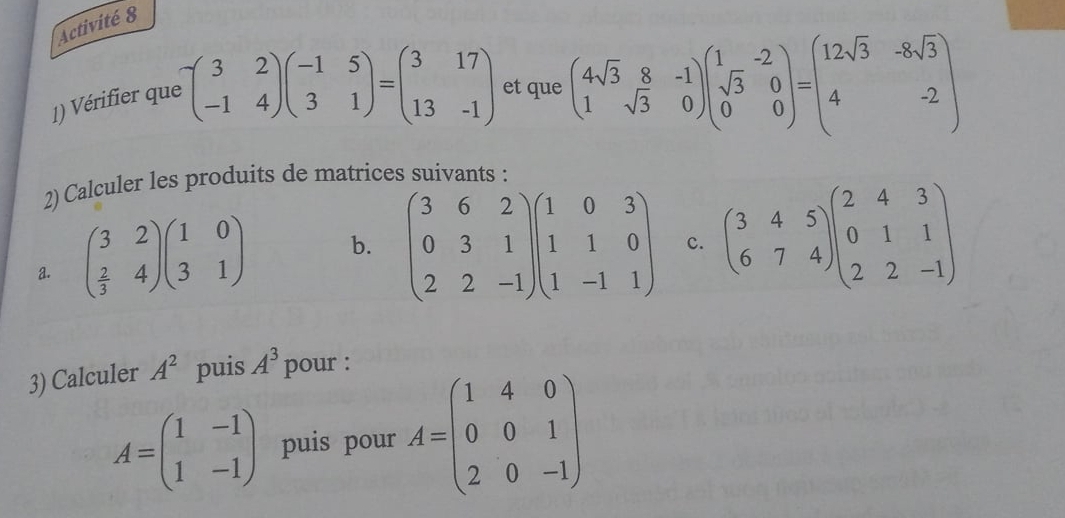 Activité 8 
1) Vérifier que -beginpmatrix 3&2 -1&4endpmatrix beginpmatrix -1&5 3&1endpmatrix =beginpmatrix 3&17 13&-1endpmatrix et que beginpmatrix 4sqrt(3)&8&-1 1&sqrt(3)&0endpmatrix beginpmatrix 1&-2 sqrt(3)&0 0&0endpmatrix =beginpmatrix 12sqrt(3)&-8sqrt(3) 4&-2endpmatrix
2) Calculer les produits de matrices suivants : 
a. beginpmatrix 3&2  2/3 &4endpmatrix beginpmatrix 1&0 3&1endpmatrix b. beginpmatrix 3&6&2 0&3&1 2&2&-1endpmatrix beginpmatrix 1&0&3 1&1&0 1&-1&1endpmatrix c. beginpmatrix 3&4&5 6&7&4endpmatrix beginpmatrix 2&4&3 0&1&1 2&2&-1endpmatrix
3) Calculer A^2 puis A^3 pour :
A=beginpmatrix 1&-1 1&-1endpmatrix puis pour A=beginpmatrix 1&4&0 0&0&1 2&0&-1endpmatrix