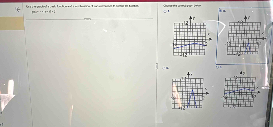 Use the graph of a basic function and a combination of transformations to sketch the function. Choose the correct graph below.
g(x)=-4beginvmatrix x-4endvmatrix -3
A. ◎ B.
y
12
x
12
12
) C. ○ D.
y
y

x
x
2 12 12
12
B
9