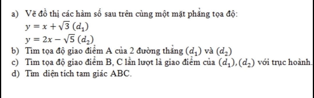 Vẽ đồ thị các hàm số sau trên cùng một mặt phăng tọa độ:
y=x+sqrt(3)(d_1)
y=2x-sqrt(5)(d_2)
b) Tìm tọa độ giao điểm A của 2 đường thăng (d_1) và (d_2)
c) Tìm tọa độ giao điểm B, C lần lượt là giao điểm của (d_1), (d_2) với trục hoành. 
d) Tìm diện tích tam giác ABC.