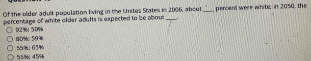 Of the older adult population living in the Unites States in 2006, about _percent were white; in 2050, the
percentage of white older adults is expected to be about _.
92%; 50%
80%; 59%
55%; 65%
55%; 45%