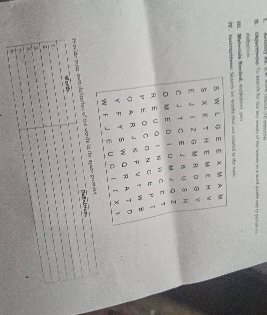 Activity No. 3.4: Wora Search (10 minutes) 
I. Objective(s): To search for the key words of the lesson in a word puzzle and to provide its 
definition. 
III. Materials Needed: worksheet, pen 
IV. Instructions: Search for words that are related to the topic. 
Provide your own definition of the words in the spac 
Definitions 
Words 
1. 
2. 
3. 
4. 
4 
5. 
6.