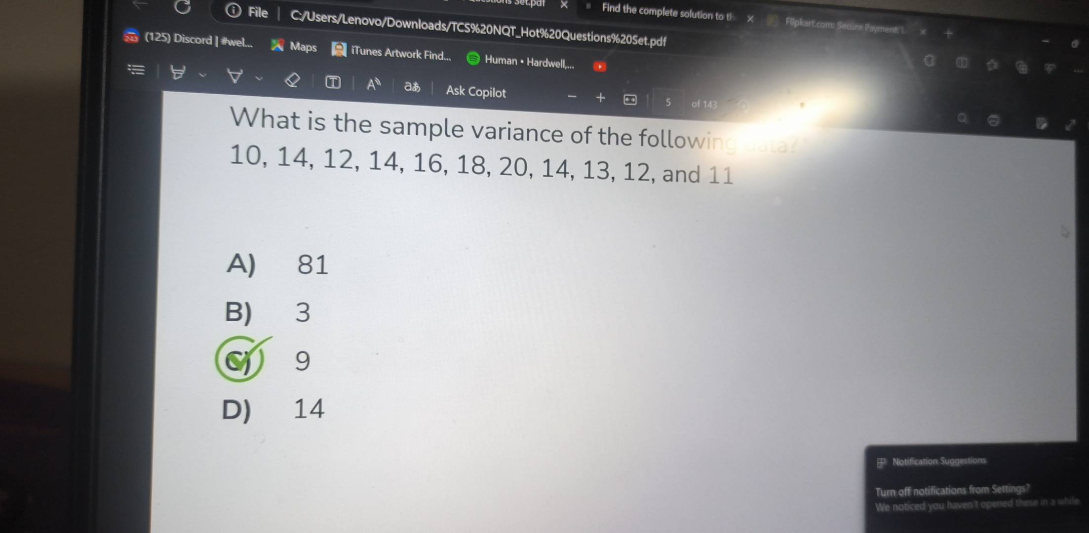 Find the complete solution to th Flipkart.com: Secure Payment: L. x
File C:/Users/Lenovo/Downloads/TCS%20NQT_Hot%20Questions%20Set.pdf
(125) Discord | #wel... Maps iTunes Artwork Find... Human • Hardwell,...
C D G F
A^(11) aあ
I Ask Copilot of 143
D
What is the sample variance of the following data?
10, 14, 12, 14, 16, 18, 20, 14, 13, 12, and 11
A) 81
B) 3
9
D) 14
Notification Suggestions
Turn off notifications from Settings?
We noticed you haven't opened these in a while