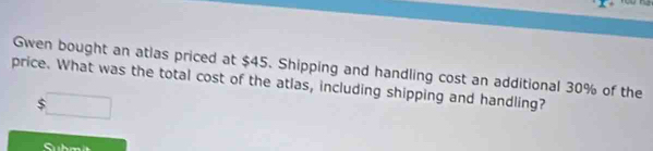 Gwen bought an atlas priced at $45. Shipping and handling cost an additional 30% of the 
price. What was the total cost of the atlas, including shipping and handling?
$