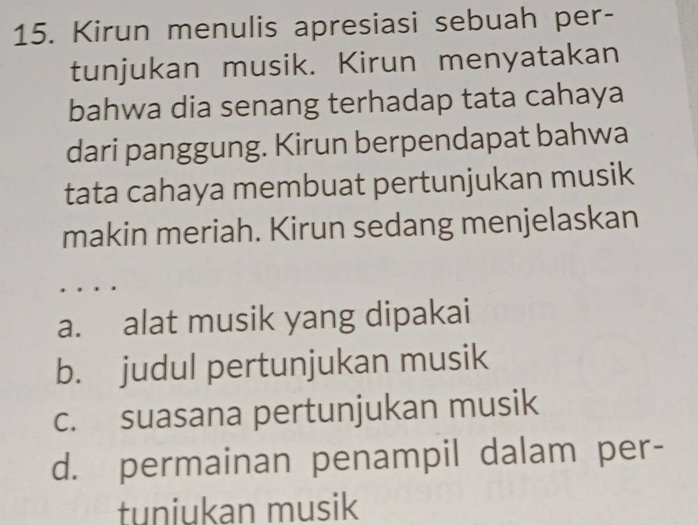 Kirun menulis apresiasi sebuah per-
tunjukan musik. Kirun menyatakan
bahwa dia senang terhadap tata cahaya
dari panggung. Kirun berpendapat bahwa
tata cahaya membuat pertunjukan musik
makin meriah. Kirun sedang menjelaskan
a. alat musik yang dipakai
b. judul pertunjukan musik
c. suasana pertunjukan musik
d. permainan penampil dalam per-
tuniukan musik