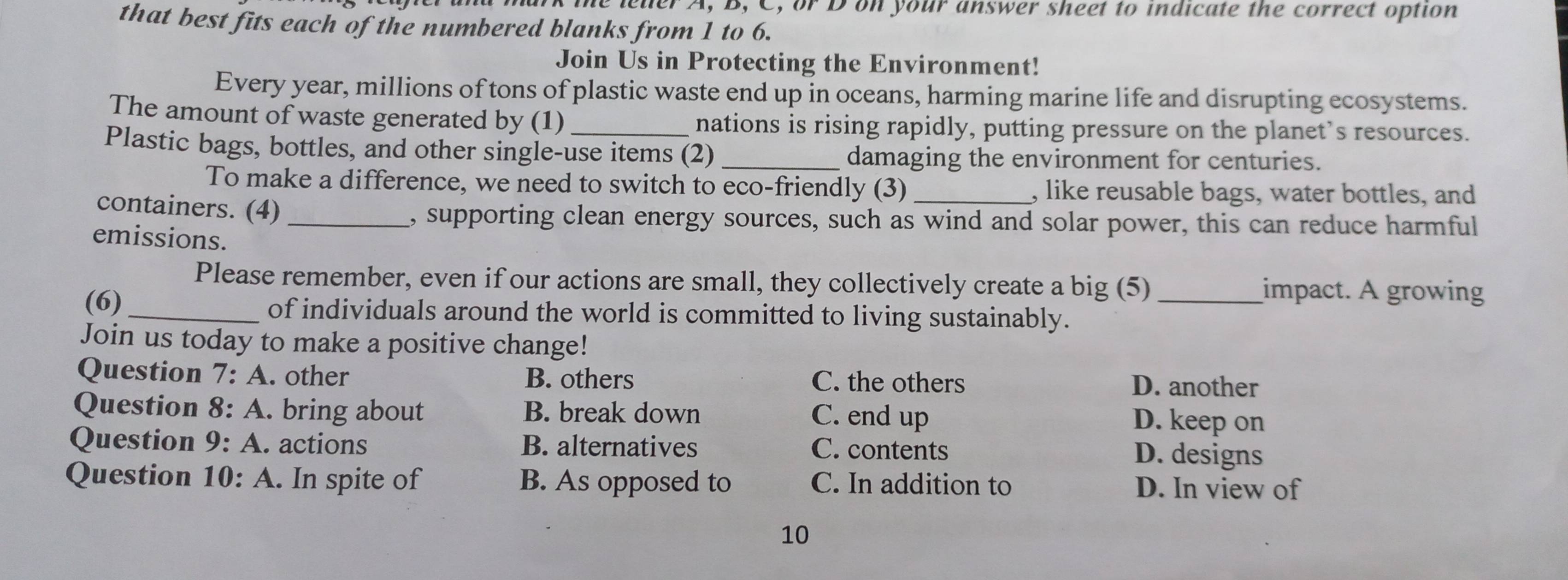 me leter A, B, C, or D on your answer sheet to indicate the correct option
that best fits each of the numbered blanks from 1 to 6.
Join Us in Protecting the Environment!
Every year, millions of tons of plastic waste end up in oceans, harming marine life and disrupting ecosystems.
The amount of waste generated by (1) nations is rising rapidly, putting pressure on the planet’s resources.
Plastic bags, bottles, and other single-use items (2) _damaging the environment for centuries.
To make a difference, we need to switch to eco-friendly (3) , like reusable bags, water bottles, and
containers. (4) , supporting clean energy sources, such as wind and solar power, this can reduce harmful
emissions.
Please remember, even if our actions are small, they collectively create a big (5) impact. A growing
(6) _of individuals around the world is committed to living sustainably._
Join us today to make a positive change!
Question 7:A . other B. others C. the others
D. another
Question 8:A . bring about B. break down D. keep on
C. end up
Question 9:A . actions B. alternatives C. contents D. designs
Question 10:A . In spite of B. As opposed to C. In addition to D. In view of
10