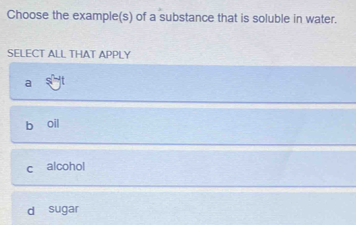 Choose the example(s) of a substance that is soluble in water.
SELECT ALL THAT APPLY
a
b oil
c alcohol
d sugar