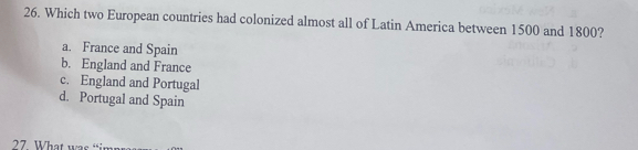 Which two European countries had colonized almost all of Latin America between 1500 and 1800?
a. France and Spain
b. England and France
c. England and Portugal
d. Portugal and Spain
27. What was “im