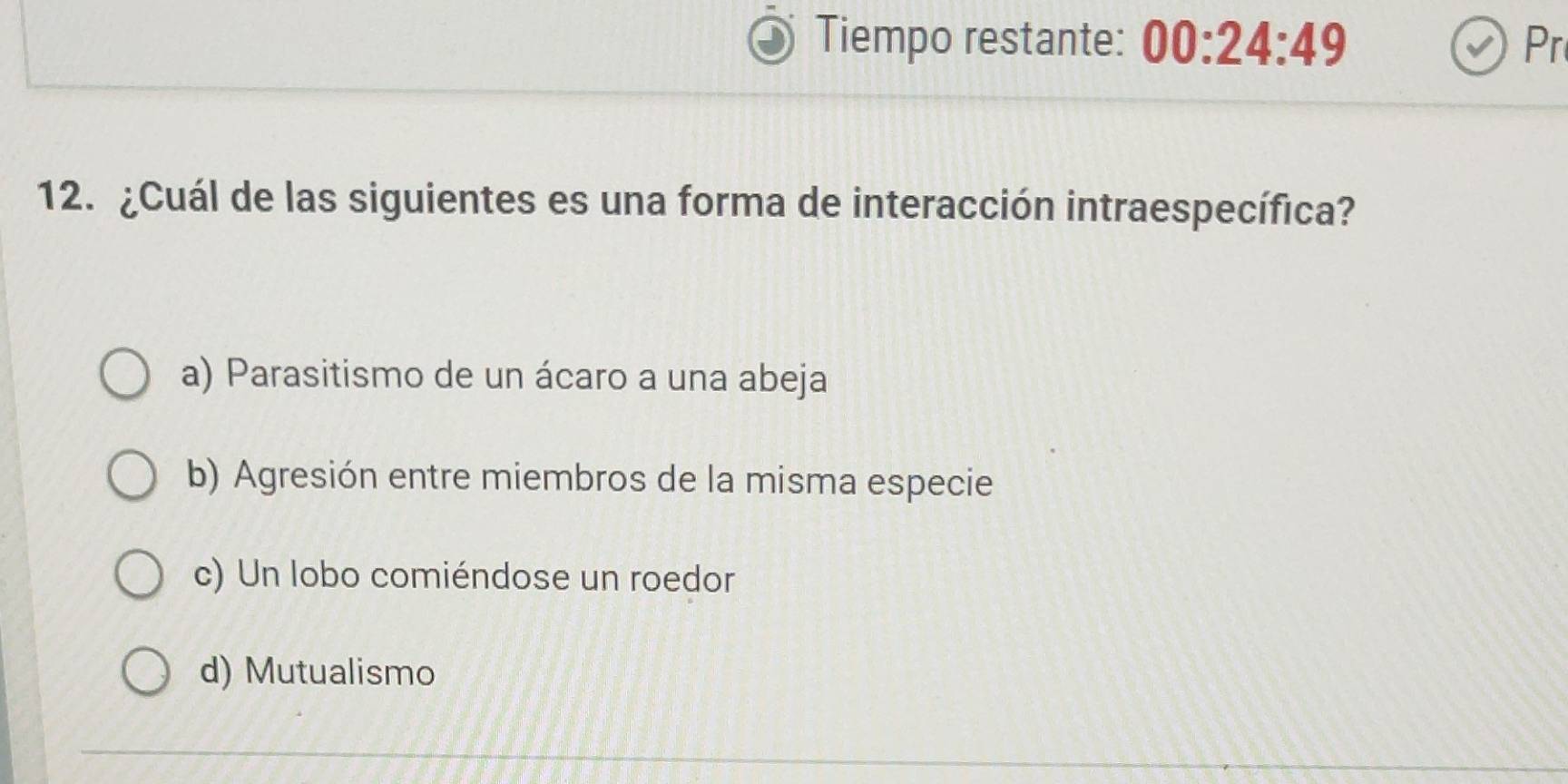 Tiempo restante: 00:24:49 Pr
12. ¿Cuál de las siguientes es una forma de interacción intraespecífica?
a) Parasitismo de un ácaro a una abeja
b) Agresión entre miembros de la misma especie
c) Un lobo comiéndose un roedor
d) Mutualismo