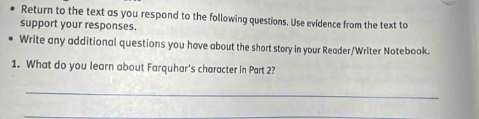 Return to the text as you respond to the following questions. Use evidence from the text to 
support your responses. 
Write any additional questions you have about the short story in your Reader/Writer Notebook. 
1. What do you learn about Farquhar's character in Part 2? 
_ 
_