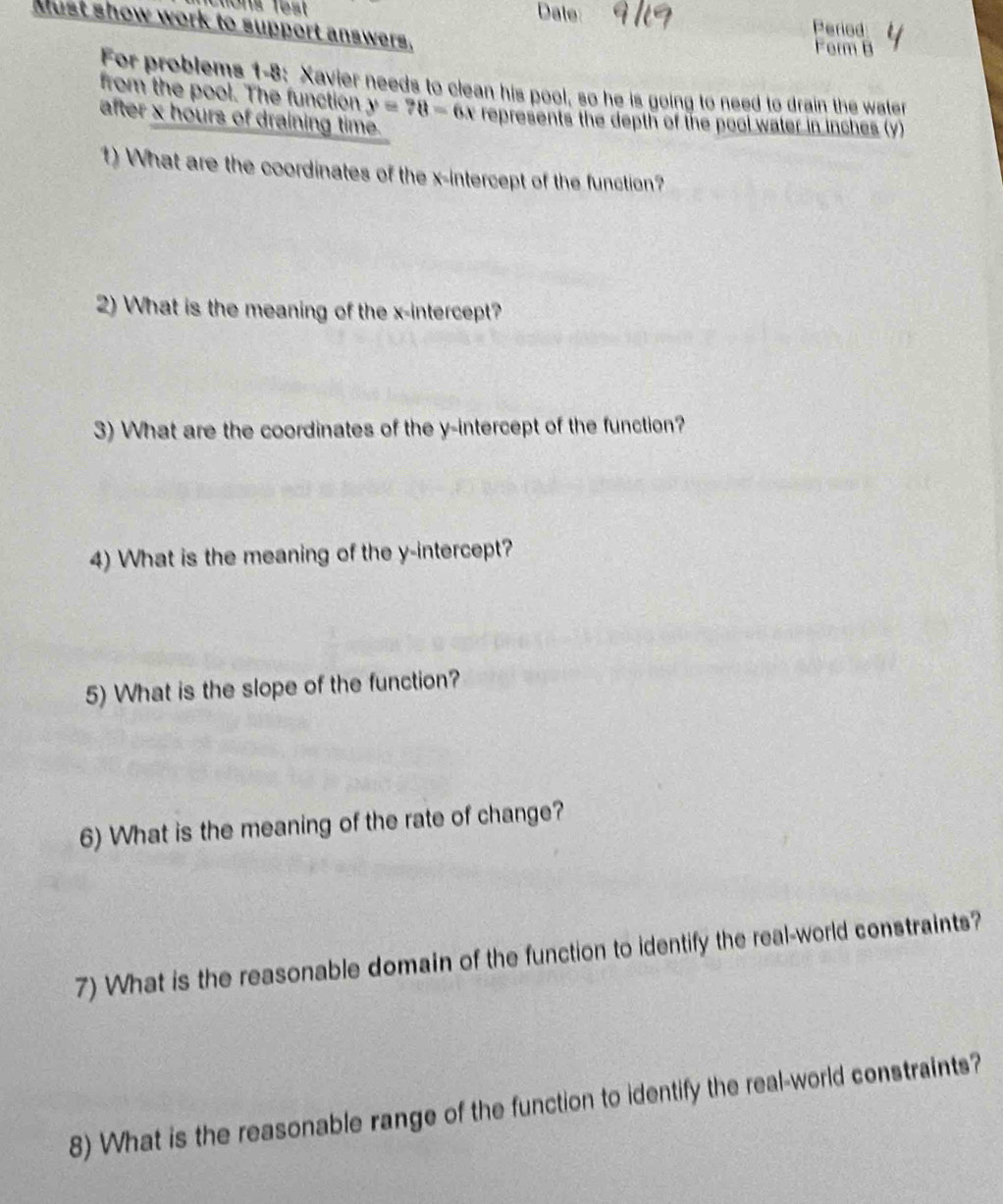 Cions fest Date Period 
Must show work to support answers. 
Ferm B 
For problems 1-8: Xavier needs to clean his pool, so he is going to need to drain the water 
from the pool. The function y=?8-6x
after x hours of draining time. represents the depth of the pool water in inches (y) 
1) What are the coordinates of the x-intercept of the function? 
2) What is the meaning of the x-intercept? 
3) What are the coordinates of the y-intercept of the function? 
4) What is the meaning of the y-intercept? 
5) What is the slope of the function? 
6) What is the meaning of the rate of change? 
7) What is the reasonable domain of the function to identify the real-world constraints? 
8) What is the reasonable range of the function to identify the real-world constraints?