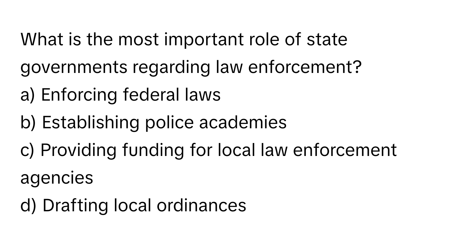 What is the most important role of state governments regarding law enforcement? 

a) Enforcing federal laws 
b) Establishing police academies 
c) Providing funding for local law enforcement agencies 
d) Drafting local ordinances