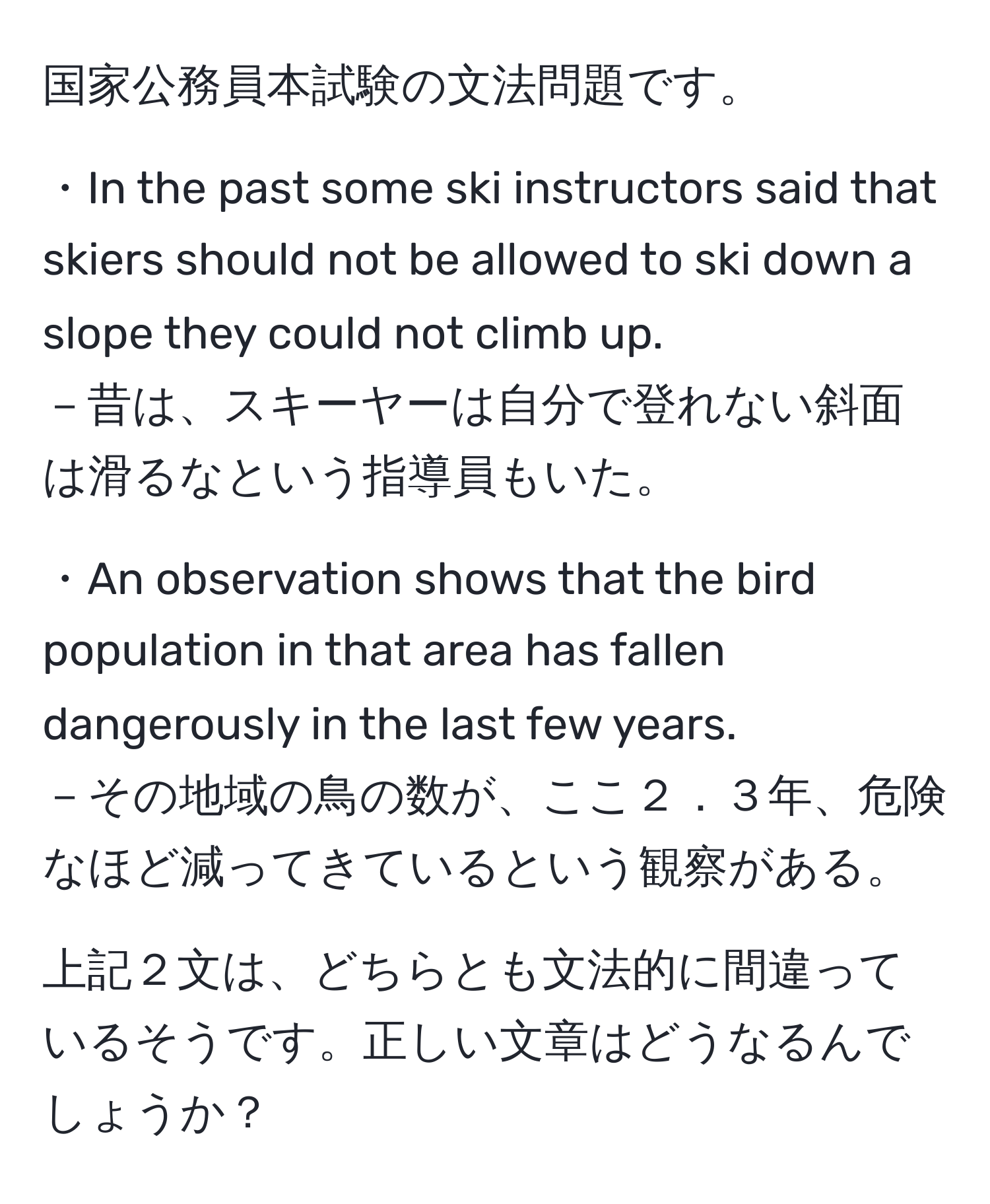 国家公務員本試験の文法問題です。

・In the past some ski instructors said that skiers should not be allowed to ski down a slope they could not climb up.
－昔は、スキーヤーは自分で登れない斜面は滑るなという指導員もいた。

・An observation shows that the bird population in that area has fallen dangerously in the last few years.
－その地域の鳥の数が、ここ２．３年、危険なほど減ってきているという観察がある。

上記２文は、どちらとも文法的に間違っているそうです。正しい文章はどうなるんでしょうか？