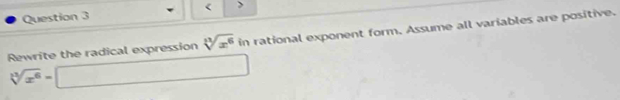 < > 
Rewrite the radical expression sqrt[3](x^6) in rational exponent form. Assume all variables are positive.
sqrt[3](x^6)=□