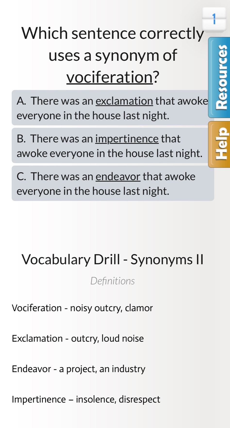 Which sentence correctly
uses a synonym of
vociferation?
A. There was an exclamation that awoke a
everyone in the house last night.
B. There was an impertinence that
awoke everyone in the house last night.
C. There was an endeavor that awoke
everyone in the house last night.
Vocabulary Drill - Synonyms II
Definitions
Vociferation - noisy outcry, clamor
Exclamation - outcry, loud noise
Endeavor - a project, an industry
Impertinence - insolence, disrespect