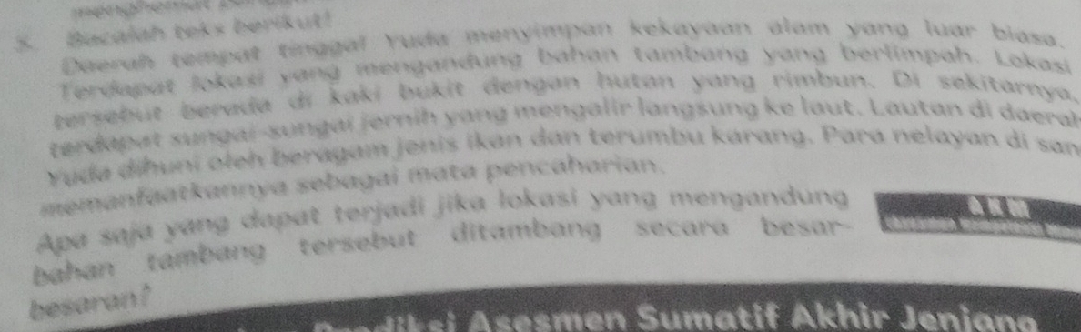 Bacalah teks berikut! 
Daerah tempat tinggal Yuda menyimpan kekayaan alam yang luar biasa. 
Terdapat Jokasi yang mengandung bahan tambang yang berlimpah. Lokasi 
tersebut berada di kaki bukit dengan hutan yang rimbun. Di sekitarnya. 
terdapat sungaï-sungaï jernih yang mengalir langsung ke laut. Lautan di daeral 
Yuda dihuni oleh beragam jenis ikan dan terumbu karang. Para nelayan di san 
memanfaatkannya sebagai mata pencaharian. 
Apa saja yang dapat terjadi jika lokasi yang mengandung 
bahan tambang tersebut ditambang secara besar- 
besaran ? 
Ak si Asesmen Sumatif Akhir Jeniana