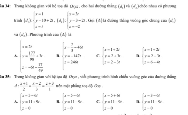 ầu 34: Trong không gian với hệ toạ độ Oxyz , cho hai đường thăng (d_1) và (d_2) chéo nhau có phương
trình (d_1):beginarrayl x=1 y=10+2t,(d_2):beginarrayl x=3t y=3-2t z=-2endarray.. Gọi (Δ) là đường thắng vuông góc chung của (d_1)
và (d_2). Phương trình của (∆) là
A. beginarrayl x-2y y= 177/98 +3x. z=-6- 17/49 endarray. B. beginarrayl x= 7/3 -4kx y=-1477. z=246endarray. C. beginarrayl x=1+2t y=2+3t. z=2-3tendarray. D. beginarrayl x=1+2t y=2-3t. z=6-4tendarray.
ầu 35: Trong không gian với hệ tọa độ Oxyz , viết phương trình hình chiếu vuông góc của đường thăng
d :  (x+1)/2 = (x-2)/3 = (z+3)/1  trên mặt phẳng toạ độ Oxy .
A. beginarrayl x=5-6t y=11+9t. z=0endarray. B. beginarrayl x=5-6t y=11-9t. z=0endarray. C. beginarrayl x=5+6t y=11-9t. z=0endarray. D. beginarrayl x=3-6t y=11-9t. z=0endarray.