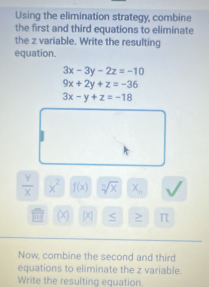 Using the elimination strategy, combine 
the first and third equations to eliminate 
the z variable. Write the resulting 
equation.
3x-3y-2z=-10
9x+2y+z=-36
3x-y+z=-18
 Y/X  x^2 f(x) sqrt[n](x) X_n
11 (X) |X > π
Now, combine the second and third 
equations to eliminate the z variable. 
Write the resulting equation.