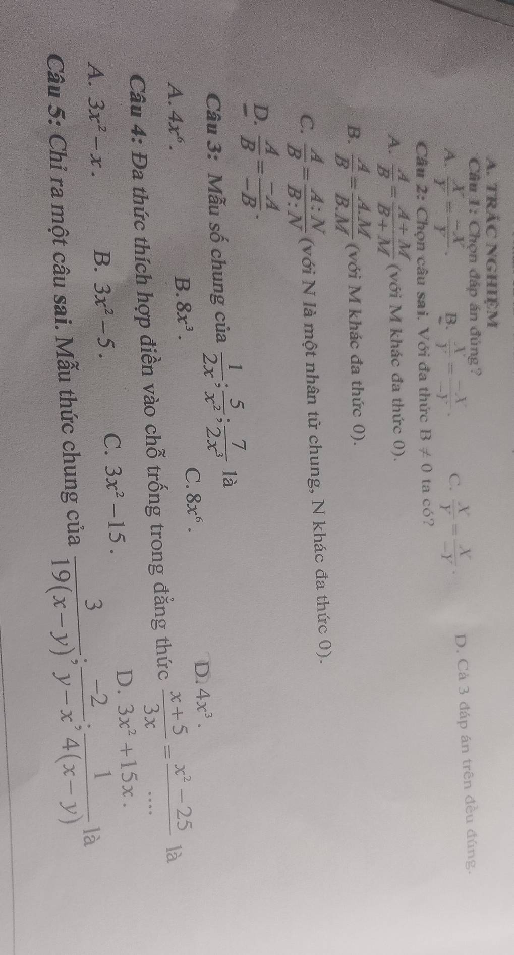 TRắC NGHIệM
Câu 1: Chọn đáp án đúng?
A.  X/Y = (-X)/Y . B.  X/Y = (-X)/-Y . C.  X/Y = X/-Y ·
D. Cả 3 đáp án trên đều đúng.
Câu 2: Chọn câu sai. Với đa thức B!= 0 ta có?
A.  A/B = (A+M)/B+M  (với M khác đa thức 0).
B.  A/B = (A.M)/B.M  (với M khác đa thức 0).
C.  A/B = A:N/B:N  (với N là một nhân tử chung, N khác đa thức 0).
D.  A/B = (-A)/-B . 
Câu 3: Mẫu số chung của  1/2x ; 5/x^2 ;  7/2x^3  là
A. 4x^6.
B. 8x^3. C. 8x^6. D. 4x^3. 
Câu 4: Đa thức thích hợp điền vào chỗ trống trong đẳng thức  (x+5)/3x = (x^2-25)/...  là
D. 3x^2+15x.
A. 3x^2-x.
B. 3x^2-5.
C. 3x^2-15. 
Câu 5: Chỉ ra một câu sai. Mẫu thức chung của  3/19(x-y) ;  (-2)/y-x ;  1/4(x-y)  là