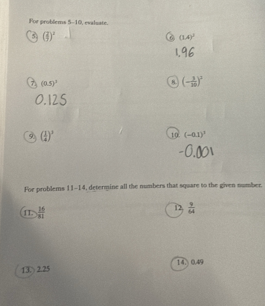 For problems 5-10, evaluate. 
5 ( 2/7 )^2
C (1.4)^2
7 (0.5)^3
8. (- 3/10 )^2
9. ( 1/4 )^3
10 (-0.1)^3
For problems 11-14, determine all the numbers that square to the given number. 
12. 
1I.  16/81   9/64 
14. 0.49
13. 2.25