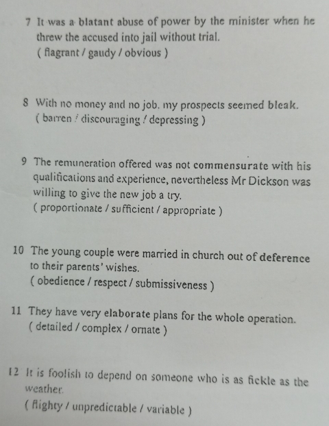 It was a blatant abuse of power by the minister when he
threw the accused into jail without trial.
( fagrant / gaudy / obvious )
8 With no money and no job, my prospects seemed bleak.
( barren / discouraging / depressing )
9 The remuneration offered was not commensurate with his
qualifications and experience, nevertheless Mr Dickson was
willing to give the new job a try.
( proportionate / sufficient / appropriate)
10 The young couple were married in church out of deference
to their parents' wishes.
( obedience / respect / submissiveness )
11 They have very elaborate plans for the whole operation.
( detailed / complex / ornate )
12 It is foolish to depend on someone who is as fickle as the
weather.
( fighty / unpredictable / variable )