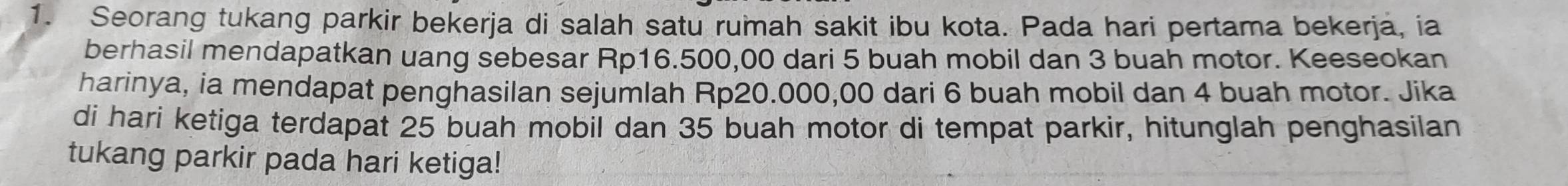 Seorang tukang parkir bekerja di salah satu rumah sakit ibu kota. Pada hari pertama bekerja, ia 
berhasil mendapatkan uang sebesar Rp16.500,00 dari 5 buah mobil dan 3 buah motor. Keeseokan 
harinya, ia mendapat penghasilan sejumlah Rp20.000,00 dari 6 buah mobil dan 4 buah motor. Jika 
di hari ketiga terdapat 25 buah mobil dan 35 buah motor di tempat parkir, hitunglah penghasilan 
tukang parkir pada hari ketiga!