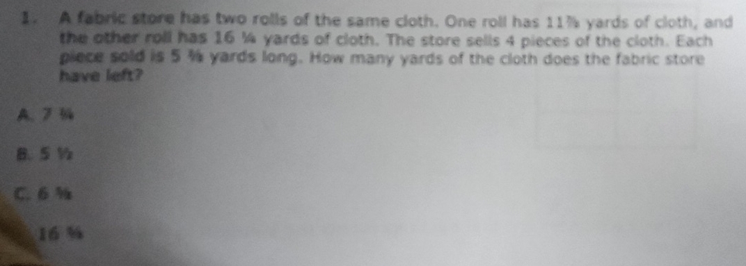 A fabric store has two rolls of the same cloth. One roll has 11% yards of cloth, and
the other roll has 16 ¼ yards of cloth. The store sells 4 pieces of the cloth. Each
piece sold is 5 % yards long. How many yards of the cloth does the fabric store
have left?
A. %
B. 5 ½
C. 6 %
16 %