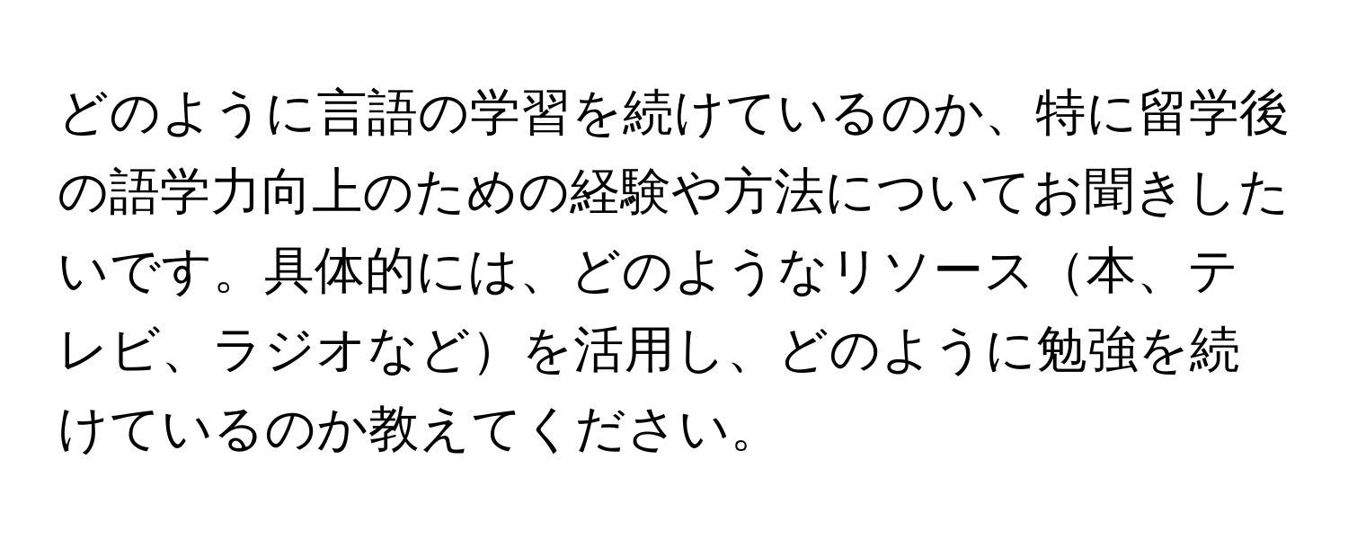 どのように言語の学習を続けているのか、特に留学後の語学力向上のための経験や方法についてお聞きしたいです。具体的には、どのようなリソース本、テレビ、ラジオなどを活用し、どのように勉強を続けているのか教えてください。