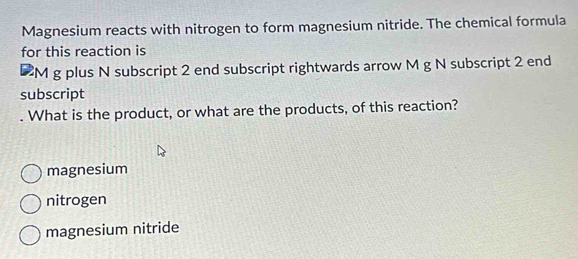 Magnesium reacts with nitrogen to form magnesium nitride. The chemical formula
for this reaction is
. M g plus N subscript 2 end subscript rightwards arrow M g N subscript 2 end
subscript
. What is the product, or what are the products, of this reaction?
magnesium
nitrogen
magnesium nitride