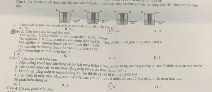 Có bồn thanh sắt được đặt tiếp xúc với những kim loại khác nhau và nhúng trong các dung dịch HCl như hình vẽ dưới
đây:
P_x 2n F_4 Fs F_0 Oa
dung dịch
Thanh sắt bị hòa tan nhanh nhất sẽ là thanh được đặt tiếp xúc với:
B. Zn.
A. Sn. D. Ni.
* Câu 2. Tiến hành các thí nghiệm sau:
C) Cu.
Thí nghiệm 1: Cho thanh Fe vào dung dịch H_2SO_4 loãng.
Thí nghiệm 2: Nhúng thanh Fe vào dung dịch H_2SO_4
Thí nghiệm 3: Nhúng thanh Cu vào dung dịch FeCl_3. loãng có thêm vài giọt dung dịch ( CuSO_4.
Thí nghiệm 4: Nhúng thanh Fe vào dung dịch
Số trường hợp ăn mòn điện hóa là FeCl_3.
A. 2. B. 3.
Cầu 3. Cho các phát biểu sau: C. 4: D. 1.
1. Một miếng vỏ đồ hộp làm bằng sắt tây (sắt tráng thiếc) bị xây xát bên trong, để trong không khí ẩm thì thiếc sẽ bị ăn mòn trước.
2. Nổi thanh kẽm với vỏ tàu thuỷ bằng thép thì vỏ tàu thuỷ được bảo vệ.
3. Để đồ vật bằng thép ra ngoài không khí ẩm thì đồ vật đó bị ăn mòn điện hoá.
4. Các thiết bị máy móc bằng kim loại tiếp xúc với hơi nước ở nhiệt độ cao có khả năng bị ăn mòn hoá học.
Số phát biểu đúng là
A. 1. B. 2.
Câu 4. Có các phát biểu sau: C, 4. D. 3.