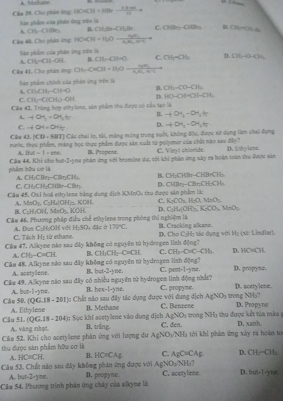 A. Methane B. t thane .
Câu 39. Cho phim ứng: HCaCH+HBr_ dinel12
Sân phẩm của phin ông vên là
A. CH_3-CHBr_2 B. CH_2Br-CH_2Br. C. CHBr_2-CHBr_2 D. CH_2=CH-8e
Câu 40, Cho phân ứmg: HO=CH+H_2Oto frac Hto 
Sân phẩm của phân ứng trên là
A. CH_2=CH-OH. B. CH_3-CH=0. C. CH_2=CH_2 D. CH_3-O-CH_3
Câu 41. Cho phân ứng: CH3CH+H_COxrightarrow H_2OH_H_2,frac H_H_2BO_4+OH^+C
Sân phẩm chính của phản ứng trên là
A. CH_3CH_3-CH=O
B. CH_3-CO-CH_3.
C. CH_2=C(CH_3)-OH.
D. HO-CH=CH-CH_3
Câu 42. Trùng hợp ethylene, sân phẩm thu được có cầu tạo là
A. +CH_2=CH_2+ 1/n 
B. -(CH_2-CH_2+H.
C. -4OH=OH+
D. +CH_2-CH_3+frac n.
Câu 43. [CD-SBT] Các chai lọ, túi, màng mông trong suốt, không độc, được sử dụng làm chai đựng
nước, thực phẩm, màng bọc thực phẩm được sân xuất từ polymer của chất nào sau đây?
A. But-1-en e B. Propene. C. Vinyl chloride. D. Ethylene.
Câu 44. Khi cho but-2-yne phân ứng với bromine dư, tới khi phản ứng xây ra hoàn toàn thu được sản
phẩm hữu cơ là
A. CH_3CBr_2-CBr_2CH_3.
B. CH_3( CI HBr-CHBrCH_3
C. CH_3CH_2CHBr-CBr_3.
D. CHBr_2-CBr_2CH_2CH_3.
Câu 45. Oxi hoá ethylene bằng dung dịch KMnO4 thu được sản phẩm là:
A. MnO_2,C_2H_4(OH)_2. KOH.
C. K_2CO_3,H_2O,MnO_2.
B. C_2H_5OH,MnO_2,KOH.
D. C_2H_4(OH)_2.K_2CO_3,MnO_2.
Câu 46. Phương pháp điều chế ethylene trong phòng thí nghiệm là
A. Đun C_2H_5OH với H_2SO_4 đặc ở 170°C. B. Cracking alkane.
C. Tách H_2 từ ethane.  D. Cho C₂H₂ tác dụng với H₂ (xt: Lindlar).
Câu 47. Alkyne nào sau đây không có nguyên tử hydrogen linh động?
A. CH_3-Cequiv CH. B. CH_3CH_2-Cequiv CH. C. CH_3-Cequiv C-CH_3. D. HCequiv CH.
Câu 48. Alkyne nào sau đây không có nguyên tử hydrogen linh động?
A. acetylene. B. but-2-yne. C. pent-1-yne.
D. propyne.
Câu 49. Alkyne nào sau đây có nhiều nguyên tử hydrogen linh động nhất?
A. but-1-yne. B. hex-1-yne. C. propyne. D. acetylene.
Câu 50. (QG.18-201) : Chất nào sau đây tác dụng được với dung dịch AgNO_3 trong NH_3
A. Ethylene B. Methane C. Benzene
D. Propyne
Câu 51. (QG.18-204) ): Sục khí acetylene vào dung dịch AgNO_3 trong NH_3 thu được kết tủa màu g
A. vàng nhạt. B. trắng.
C. đen. D. xanh.
Câu 52. Khi cho acetylene phản ứng với lượng dư AgNO_3/NH_3 tới khi phản ứng xảy ra hoàn t
thu được sản phẩm hữu cơ là
A. HCequiv CH.
C.
B. HCequiv CAg. AgCequiv CAg.
D. CH_2=CH_2.
Câu 53. Chất nào sau đây không phản ứng được với AgNO_3/NH_3
A. but -2-1 ne. B. propyne. C. acetylene. D. but -1-y no
Câu 54. Phương trình phản ứng cháy của alkyne là