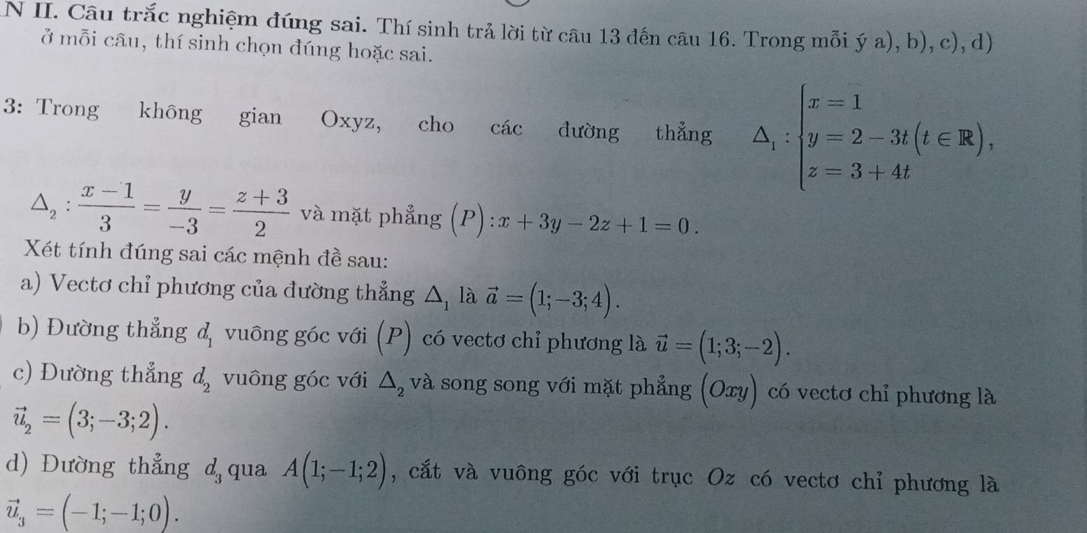 Câu trắc nghiệm đúng sai. Thí sinh trả lời từ câu 13 đến câu 16. Trong mỗi ý a), b), c), d) 
ở mỗi câu, thí sinh chọn đúng hoặc sai. 
3: Trong không gian Oxyz, cho các đường thẳng △ _1:beginarrayl x=1 y=2-3t(t∈ R), z=3+4tendarray.
△ _2: (x-1)/3 = y/-3 = (z+3)/2  và mặt phẳng (P):x+3y-2z+1=0. 
Xét tính đúng sai các mệnh đề sau: 
a) Vectơ chỉ phương của đường thẳng △ _1 là vector a=(1;-3;4). 
b) Đường thẳng d_1 vuông góc với (P) có vectơ chỉ phương là vector u=(1;3;-2). 
c) Đường thẳng d_2 vuông góc với △ _2 và song song với mặt phẳng (Oxy) có vectơ chỉ phương là
vector u_2=(3;-3;2). 
d) Đường thẳng d_3 qua A(1;-1;2) , cắt và vuông góc với trục Oz có vectơ chỉ phương là
vector u_3=(-1;-1;0).