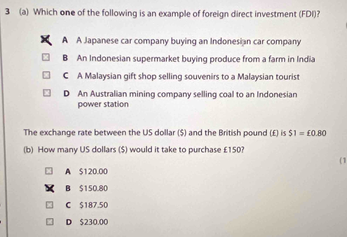 3 (a) Which one of the following is an example of foreign direct investment (FDI)?
A A Japanese car company buying an Indonesian car company
B An Indonesian supermarket buying produce from a farm in India
C A Malaysian gift shop selling souvenirs to a Malaysian tourist
D An Australian mining company selling coal to an Indonesian
power station
The exchange rate between the US dollar ($) and the British pound (£) is $1=£0.80
(b) How many US dollars ($) would it take to purchase £150?
(1
A $120.00
B $150.80
C $187.50
D $230.00