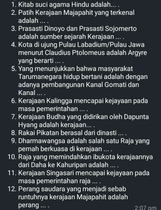 Kitab suci agama Hindu adalah... . 
2. Patih Kerajaan Majapahit yang terkenal 
adalah ... . 
3. Prasasti Dinoyo dan Prasasti Sojomerto 
adalah sumber sejarah Kerajaan ... . 
4. Kota di ujung Pulau Labadium/Pulau Jawa 
menurut Claudius Ptolomeus adalah Argyre 
yang berarti ... . 
5. Yang menunjukkan bahwa masyarakat 
Tarumanegara hidup bertani adalah dengan 
adanya pembangunan Kanal Gomati dan 
Kanal ... . 
6. Kerajaan Kalingga mencapai kejayaan pada 
masa pemerintahan ... . 
7. Kerajaan Budha yang didirikan oleh Dapunta 
Hyang adalah kerajaan... . 
8. Rakai Pikatan berasal dari dinasti ... . 
9. Dharmawangsa adalah salah satu Raja yang 
pernah berkuasa di kerajaan ... . 
10. Raja yang memindahkan ibukota kerajaannya 
dari Daha ke Kahuripan adalah ... . 
11. Kerajaan Singasari mencapai kejayaan pada 
masa pemerintahan raja ... . 
12. Perang saudara yang menjadi sebab 
runtuhnya kerajaan Majapahit adalah 
perang ... .
2:07 Dm