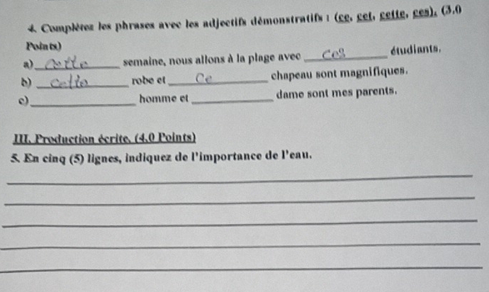 Complétez les phrases avec les adjectifs démonstratifs : (gg, get, gette, ges), (3.0 
Points) 
a)_ semaine, nous allons à la plage avec _étudiants. 
b) _robe et_ chapeau sont magnifiques. 
c)_ homme et_ dame sont mes parents. 
III. Production écrite. (4.0 Points) 
5. En cinq (5) lignes, indiquez de l'importance de l'eau. 
_ 
_ 
_ 
_ 
_