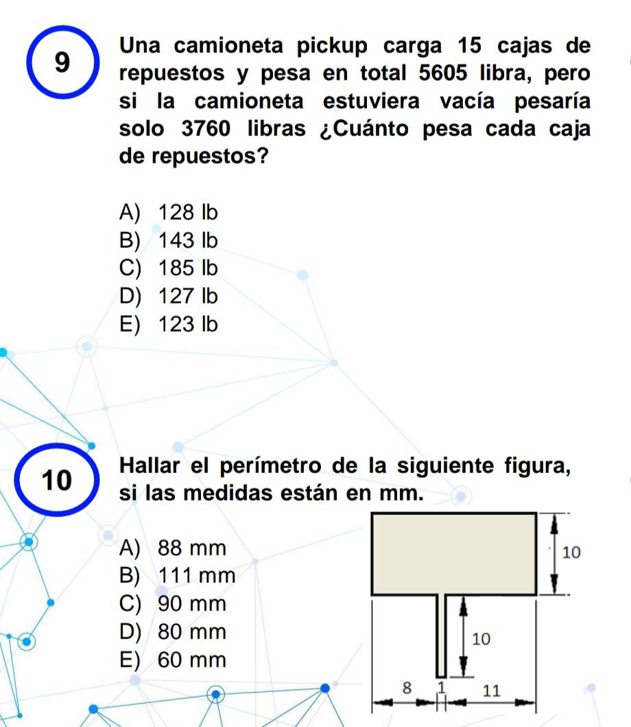 Una camioneta pickup carga 15 cajas de
9 repuestos y pesa en total 5605 libra, pero
si la camioneta estuviera vacía pesaría
solo 3760 libras ¿Cuánto pesa cada caja
de repuestos?
A) 128 Ib
B) 143 Ib
C) 185 Ib
D) 127 lb
E) 123 lb
Hallar el perímetro de la siguiente figura,
10 si las medidas están en mm.
A) 88 mm 10
B) 111 mm
C) 90 mm
D) 80 mm
10
E) 60 mm
8 1 11