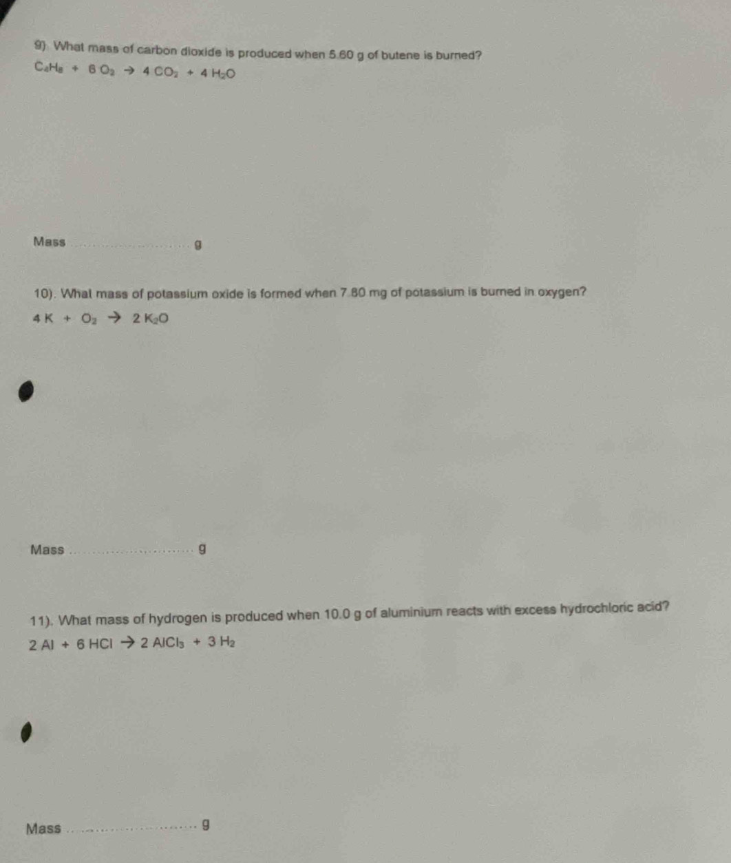 9 What mass of carbon dioxide is produced when 5.60 g of butene is burned?
C_4H_8+6O_2to 4CO_2+4H_2O
Mass _g 
10). Whal mass of potassium oxide is formed when 7.80 mg of potassium is burned in oxygen?
4K+O_2to 2K_2O
Mass _g 
11). What mass of hydrogen is produced when 10.0 g of aluminium reacts with excess hydrochloric acid?
2Al+6HClto 2AlCl_3+3H_2
Mass _g