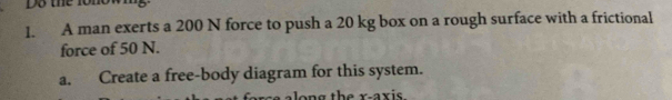 A man exerts a 200 N force to push a 20 kg box on a rough surface with a frictional 
force of 50 N. 
a. Create a free-body diagram for this system.