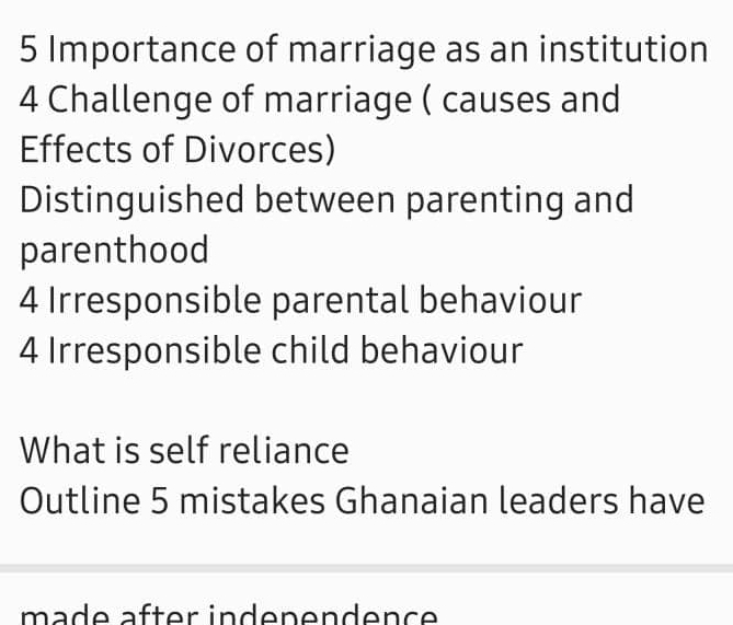 Importance of marriage as an institution 
4 Challenge of marriage ( causes and 
Effects of Divorces) 
Distinguished between parenting and 
parenthood 
4 Irresponsible parental behaviour 
4 Irresponsible child behaviour 
What is self reliance 
Outline 5 mistakes Ghanaian leaders have 
mad e äfter indenendence