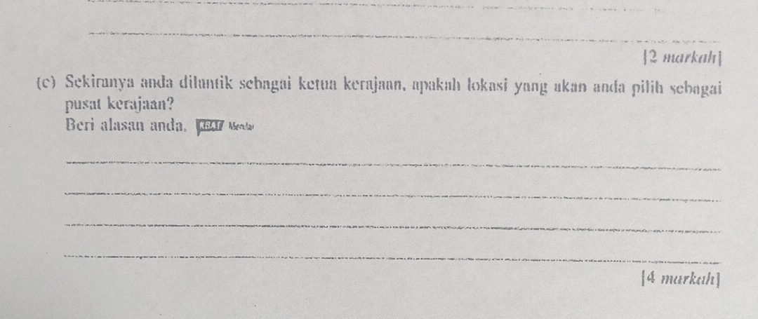 2 markah 
(c) Sekiranya anda dilantik sebagai ketua kerajaan, apakah lokasi yang akan anda pilih sebagai 
pusat kerajaan? 
Beri alasan anda, Maa Meda 
_ 
_ 
_ 
_ 
[4 markah]