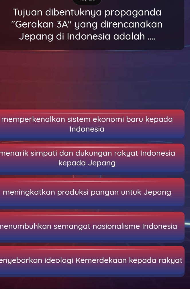 Tujuan dibentuknya propaganda
''Gerakan 3A'' yang direncanakan
Jepang di Indonesia adalah ....
memperkenalkan sistem ekonomi baru kepada
Indonesia
menarik simpati dan dukungan rakyat Indonesia
kepada Jepang
meningkatkan produksi pangan untuk Jepang
menumbuhkan semangat nasionalisme Indonesia
enyebarkan ideologi Kemerdekaan kepada rakyat