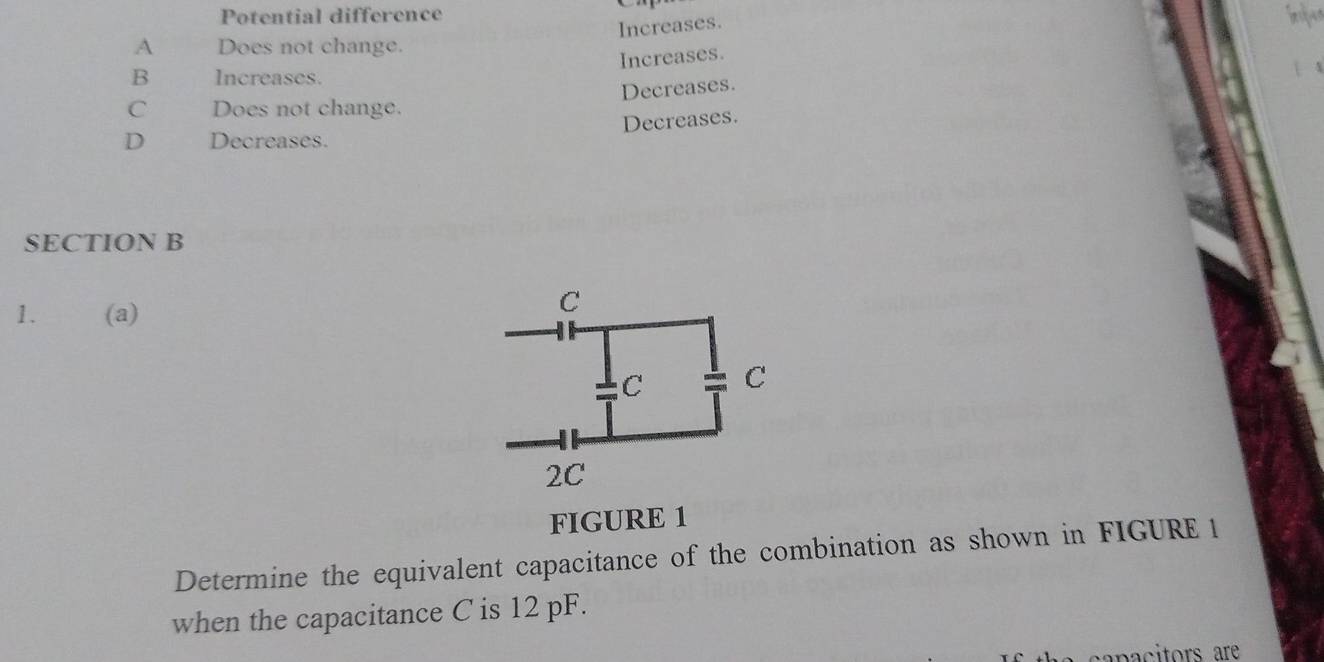 Potential difference
Increases.
A Does not change.
Increases.
B Increases.
C Does not change. Decreases.
Decreases.
D Decreases.
SECTION B
1. (a)
FIGURE 1
Determine the equivalent capacitance of the combination as shown in FIGURE 1
when the capacitance C is 12 pF.
apacitors are