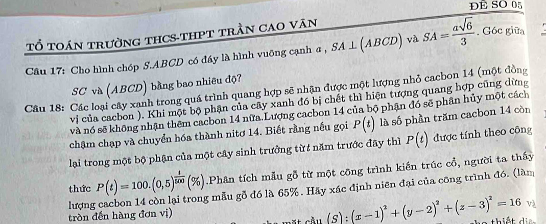 ĐÊ SO 05 
Tổ tOáN trườnG tHCS-THPT trầN CAO Văn 
Câu 17: Cho hình chóp S. ABCD có đáy là hình vuông cạnh α, SA⊥ (ABCD) và SA= asqrt(6)/3 . Góc giữa 
SC và (ABCD) bằng bao nhiêu độ? 
Câu 18: Các loại cây xanh trong quá trình quang hợp sẽ nhận được một lượng nhỏ cacbon 14 (một đồng 
vị của cacbon ). Khi một bộ phận của cây xanh đó bị chết thì hiện tượng quang hợp cũng dừng 
và nó sẽ không nhận thêm cacbon 14 nữa.Lượng cacbon 14 của bộ phận đó sẽ phân hủy một cách 
chậm chạp và chuyển hóa thành nitơ 14. Biết rằng nếu gọi P(t) là số phần trăm cacbon 14 còn 
lại trong một bộ phận của một cây sinh trưởng từt năm trước đây thì P(t) được tính theo công 
thức P(t)=100.(0,5)^ t/500 (% ).Phân tích mẫu gỗ từ một công trình kiến trúc cổ, người ta thấy 
lượng g mẫu gỗ đó là 65%. Hãy xác định niên đại của công trình đó. (làm 
và 
tròn đến hàng đơn vị) 
t c ầu ( S) (x-1)^2+(y-2)^2+(z-3)^2=16 thiết dia